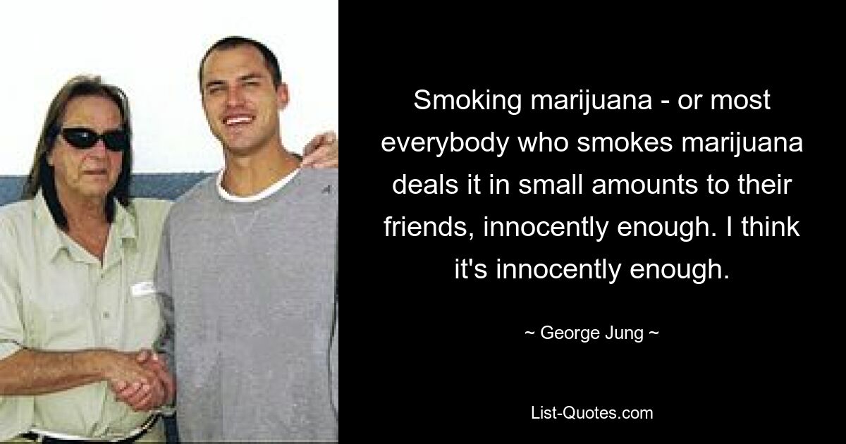 Smoking marijuana - or most everybody who smokes marijuana deals it in small amounts to their friends, innocently enough. I think it's innocently enough. — © George Jung