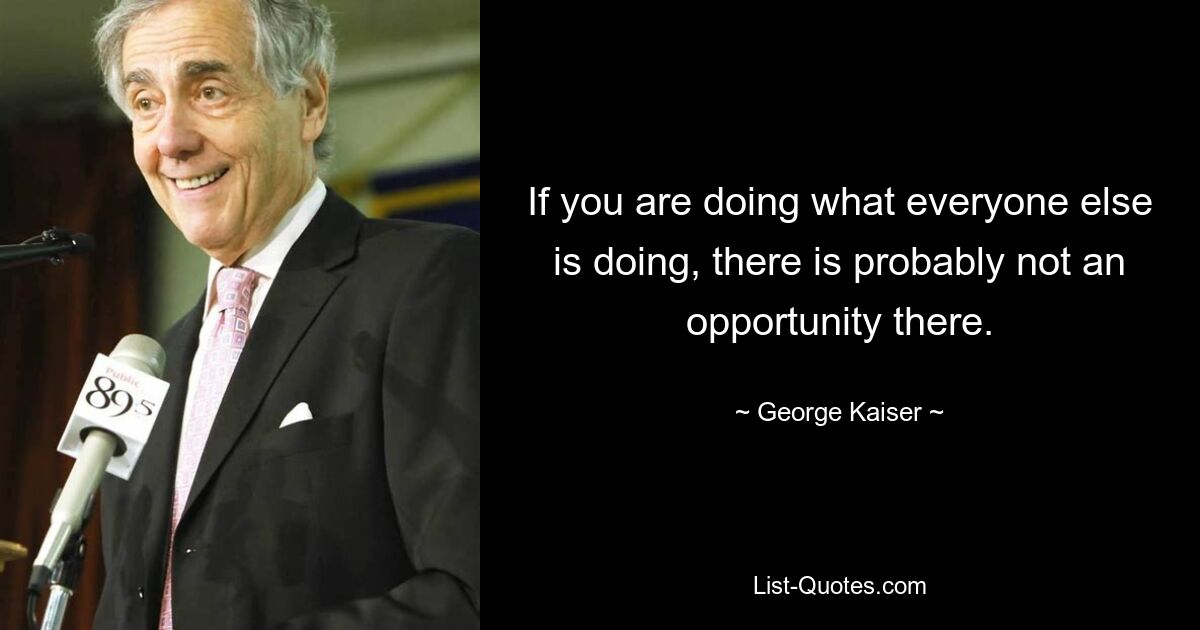 If you are doing what everyone else is doing, there is probably not an opportunity there. — © George Kaiser