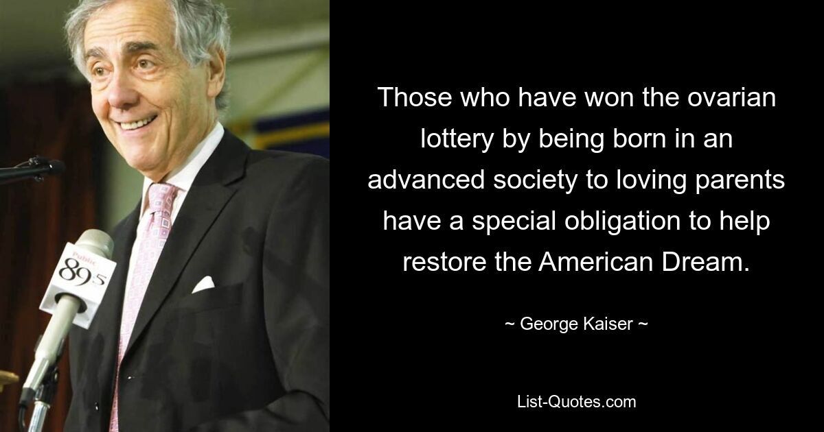 Those who have won the ovarian lottery by being born in an advanced society to loving parents have a special obligation to help restore the American Dream. — © George Kaiser