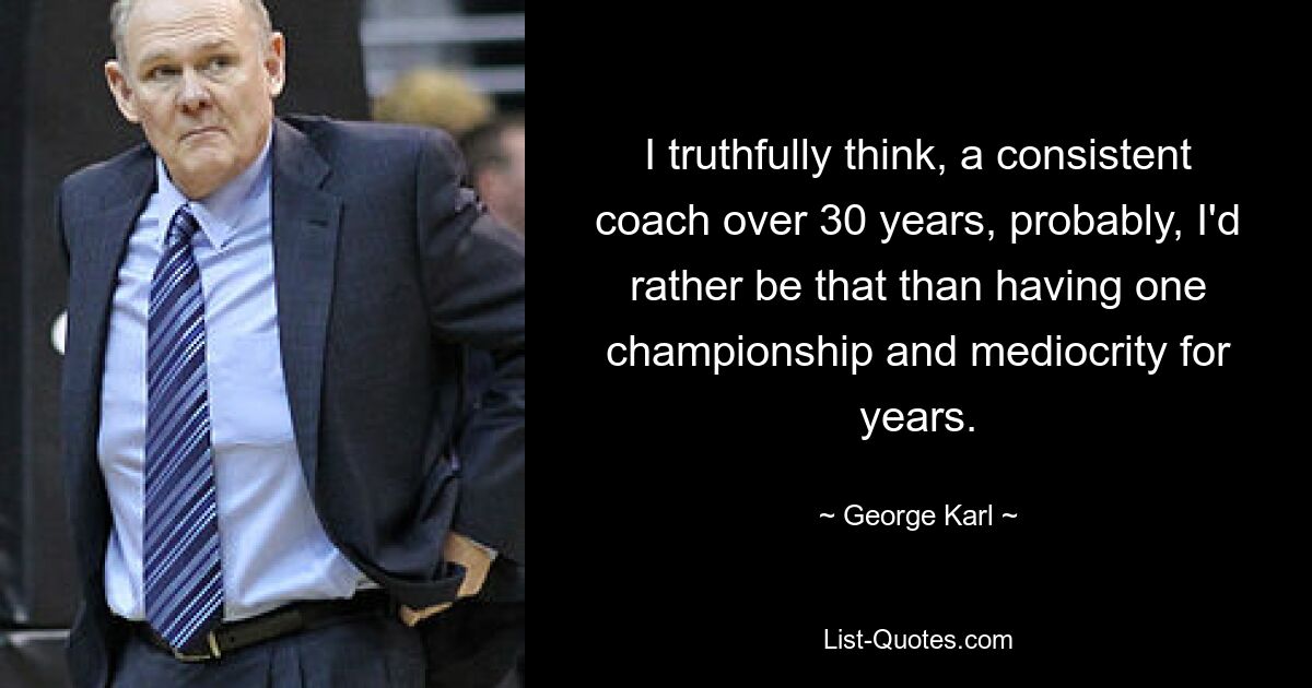 I truthfully think, a consistent coach over 30 years, probably, I'd rather be that than having one championship and mediocrity for years. — © George Karl