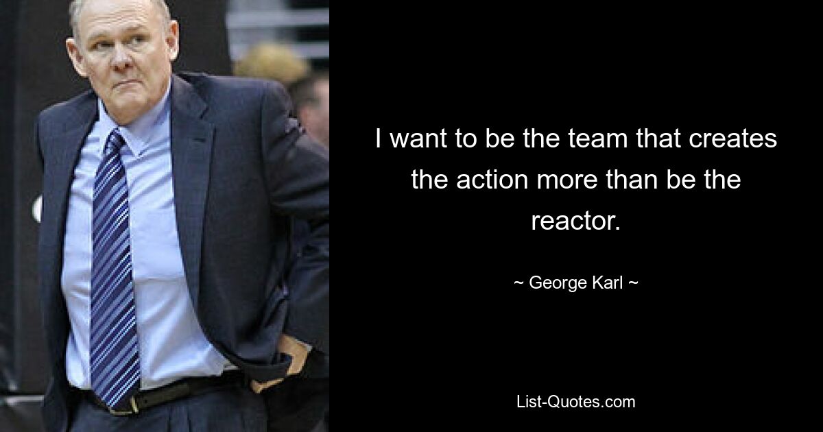 I want to be the team that creates the action more than be the reactor. — © George Karl