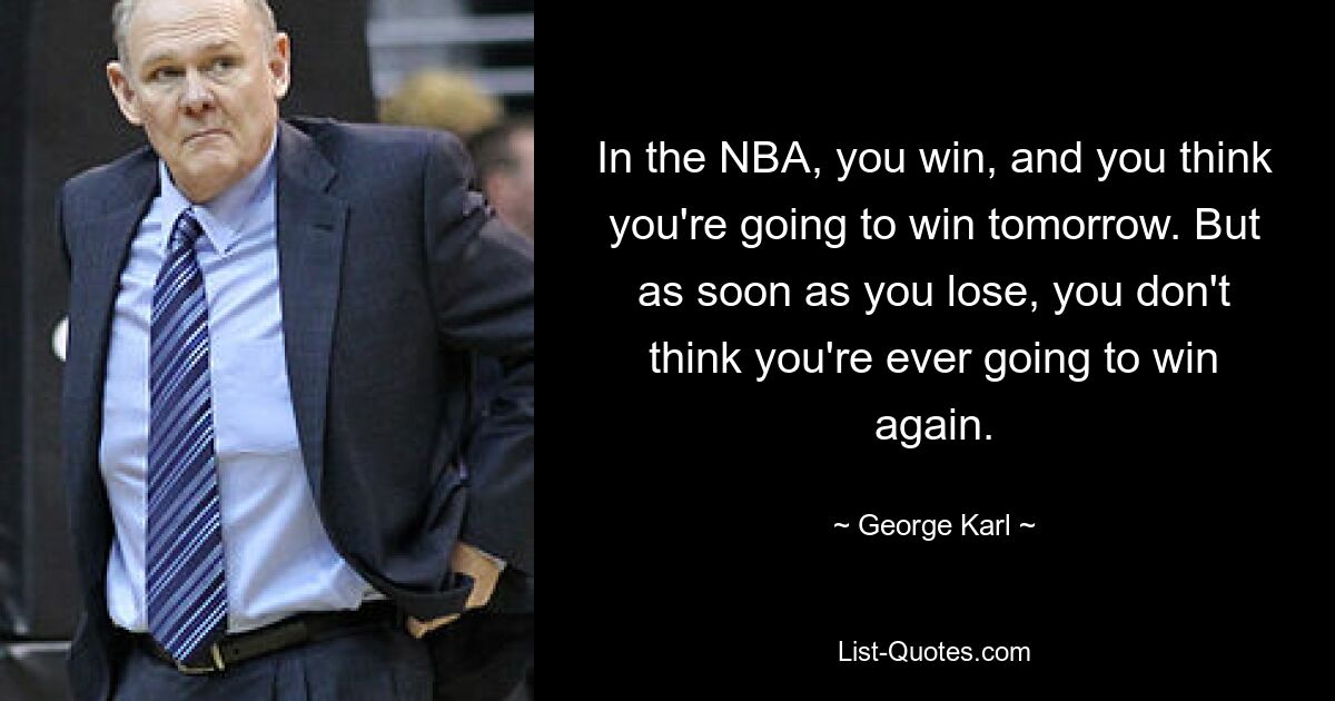 In the NBA, you win, and you think you're going to win tomorrow. But as soon as you lose, you don't think you're ever going to win again. — © George Karl