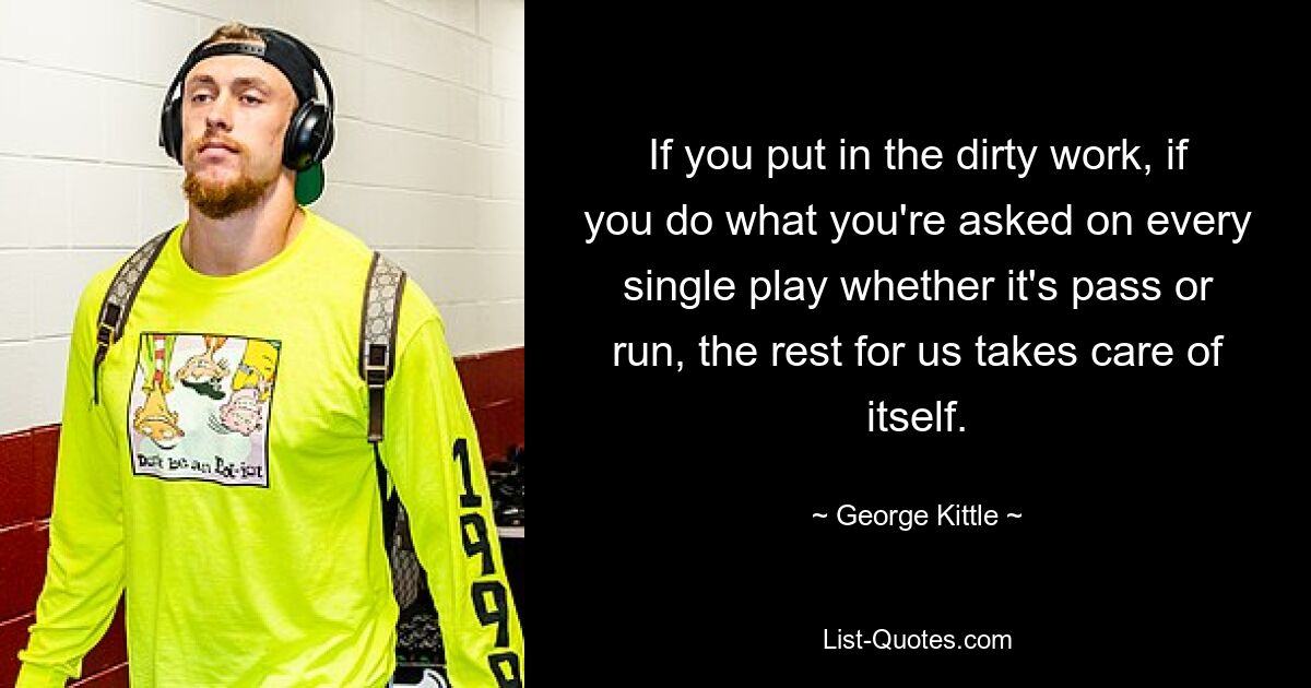 If you put in the dirty work, if you do what you're asked on every single play whether it's pass or run, the rest for us takes care of itself. — © George Kittle