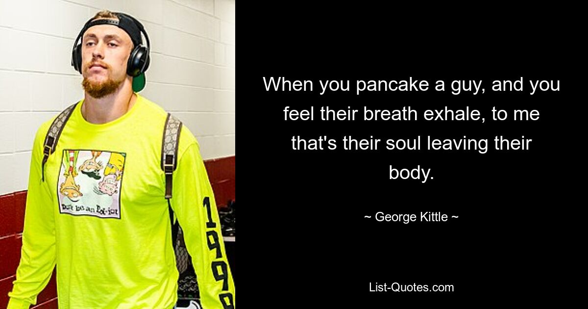 When you pancake a guy, and you feel their breath exhale, to me that's their soul leaving their body. — © George Kittle