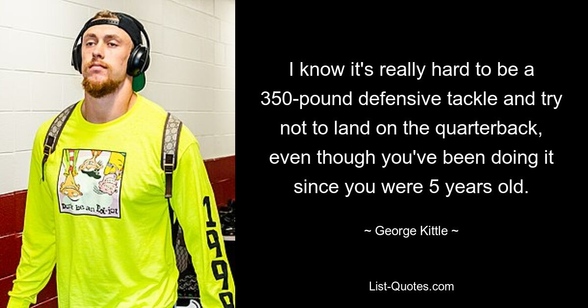 I know it's really hard to be a 350-pound defensive tackle and try not to land on the quarterback, even though you've been doing it since you were 5 years old. — © George Kittle