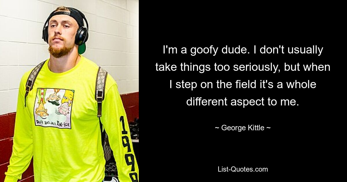 I'm a goofy dude. I don't usually take things too seriously, but when I step on the field it's a whole different aspect to me. — © George Kittle