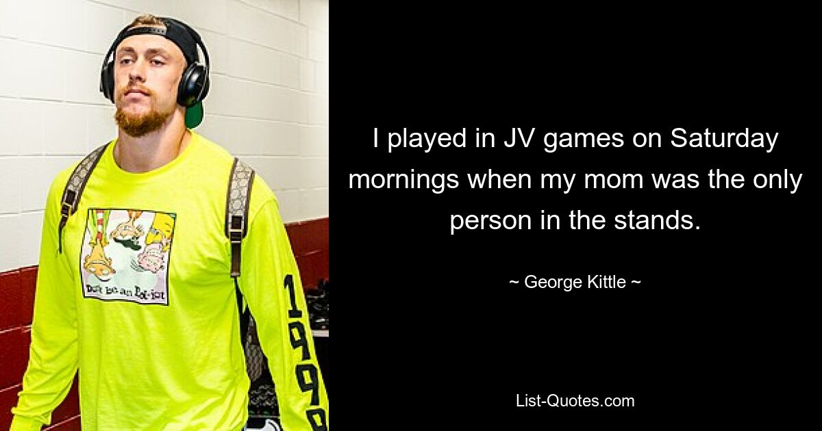 I played in JV games on Saturday mornings when my mom was the only person in the stands. — © George Kittle