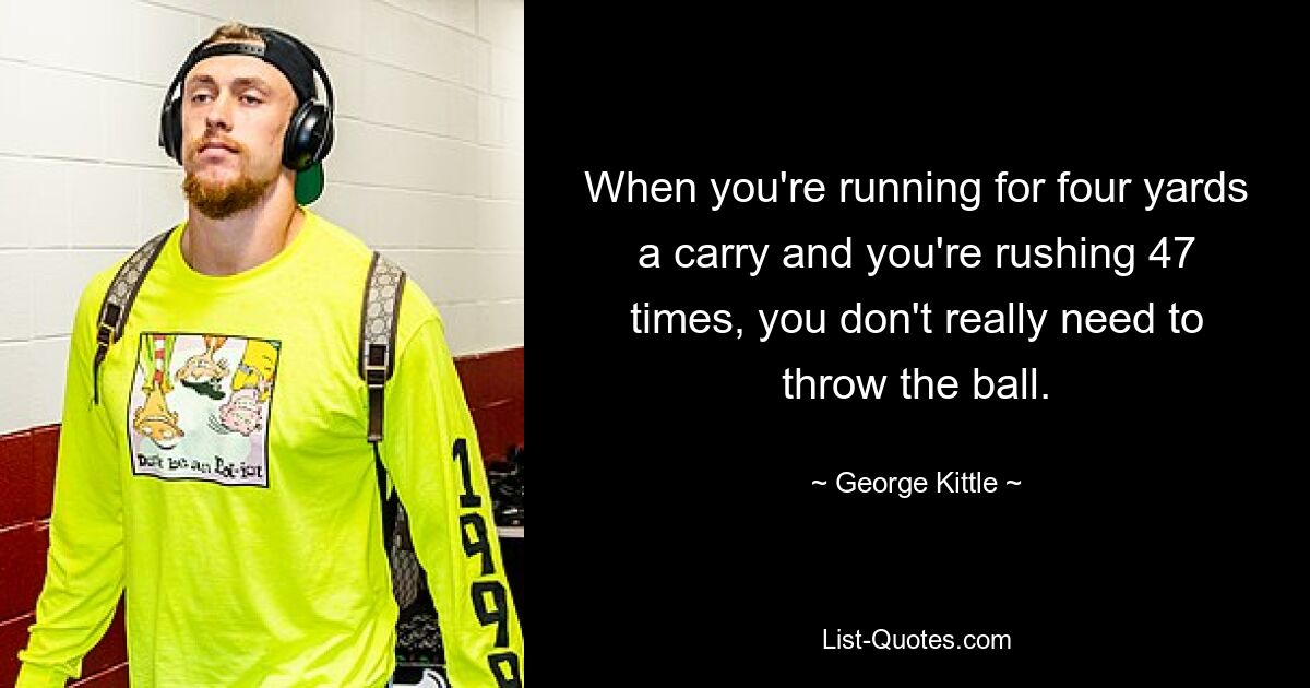 When you're running for four yards a carry and you're rushing 47 times, you don't really need to throw the ball. — © George Kittle