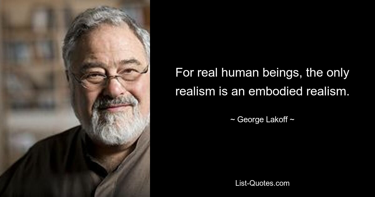 For real human beings, the only realism is an embodied realism. — © George Lakoff