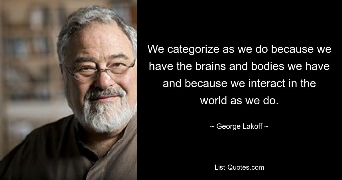 We categorize as we do because we have the brains and bodies we have and because we interact in the world as we do. — © George Lakoff