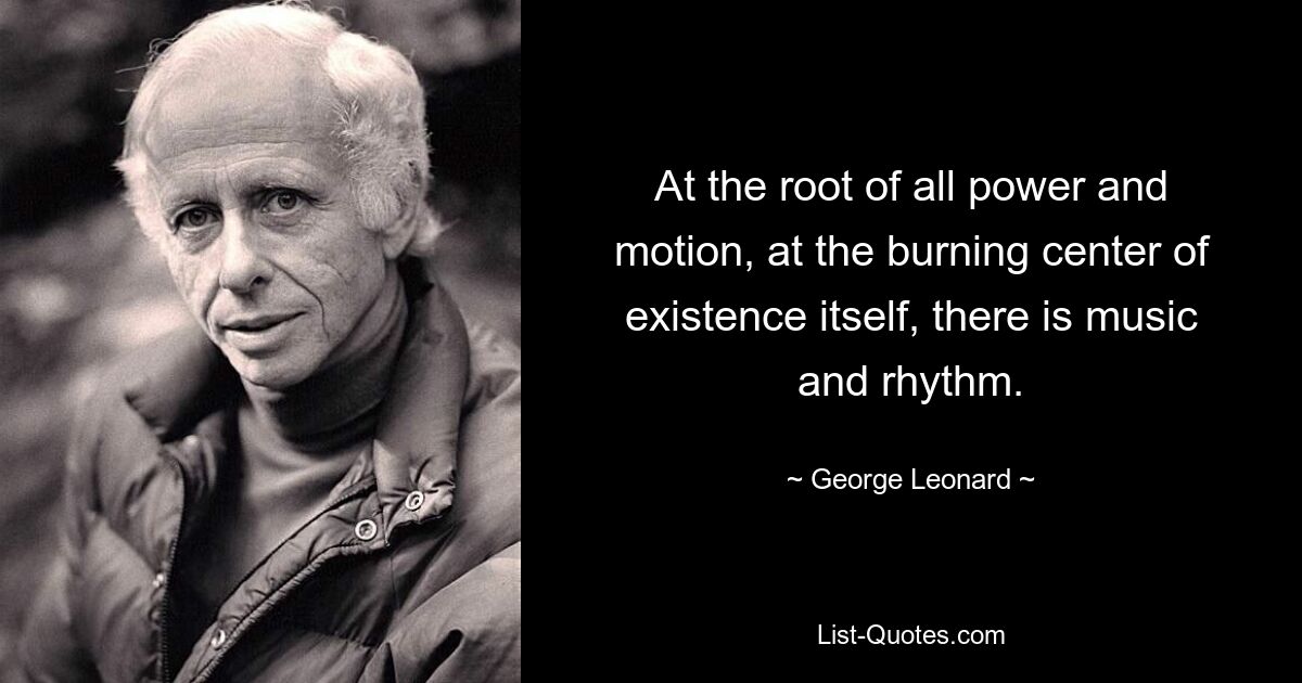 At the root of all power and motion, at the burning center of existence itself, there is music and rhythm. — © George Leonard