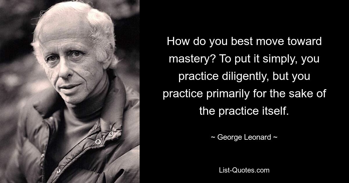 How do you best move toward mastery? To put it simply, you practice diligently, but you practice primarily for the sake of the practice itself. — © George Leonard