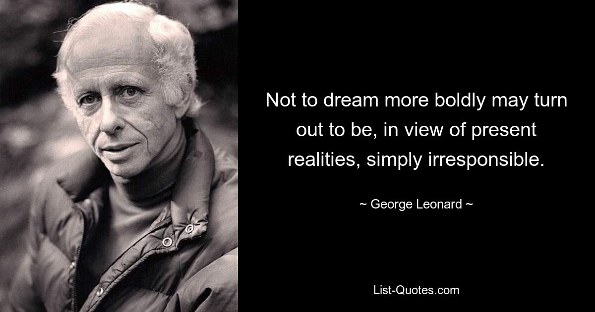 Not to dream more boldly may turn out to be, in view of present realities, simply irresponsible. — © George Leonard