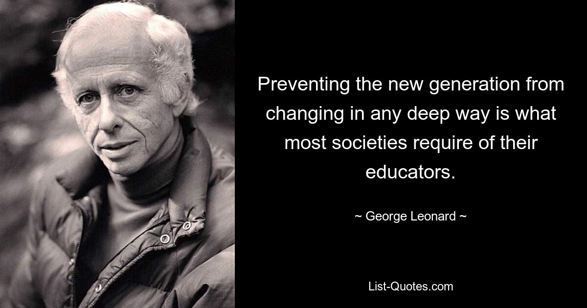 Preventing the new generation from changing in any deep way is what most societies require of their educators. — © George Leonard