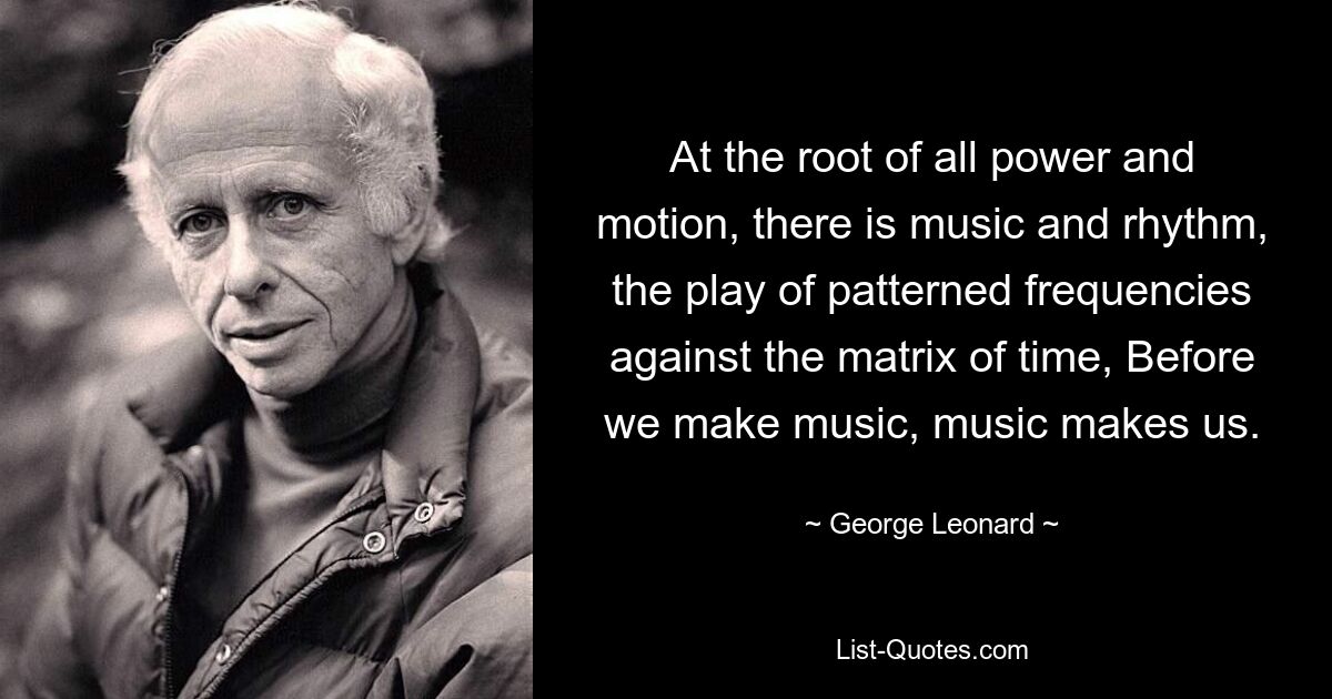 At the root of all power and motion, there is music and rhythm, the play of patterned frequencies against the matrix of time, Before we make music, music makes us. — © George Leonard