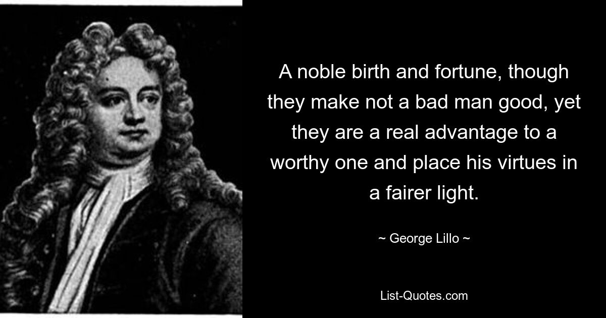 A noble birth and fortune, though they make not a bad man good, yet they are a real advantage to a worthy one and place his virtues in a fairer light. — © George Lillo