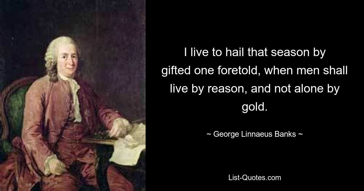 Ich lebe, um die von einem Begabten vorhergesagte Zeit zu begrüßen, in der die Menschen von der Vernunft und nicht nur vom Gold leben werden. — © George Linnaeus Banks