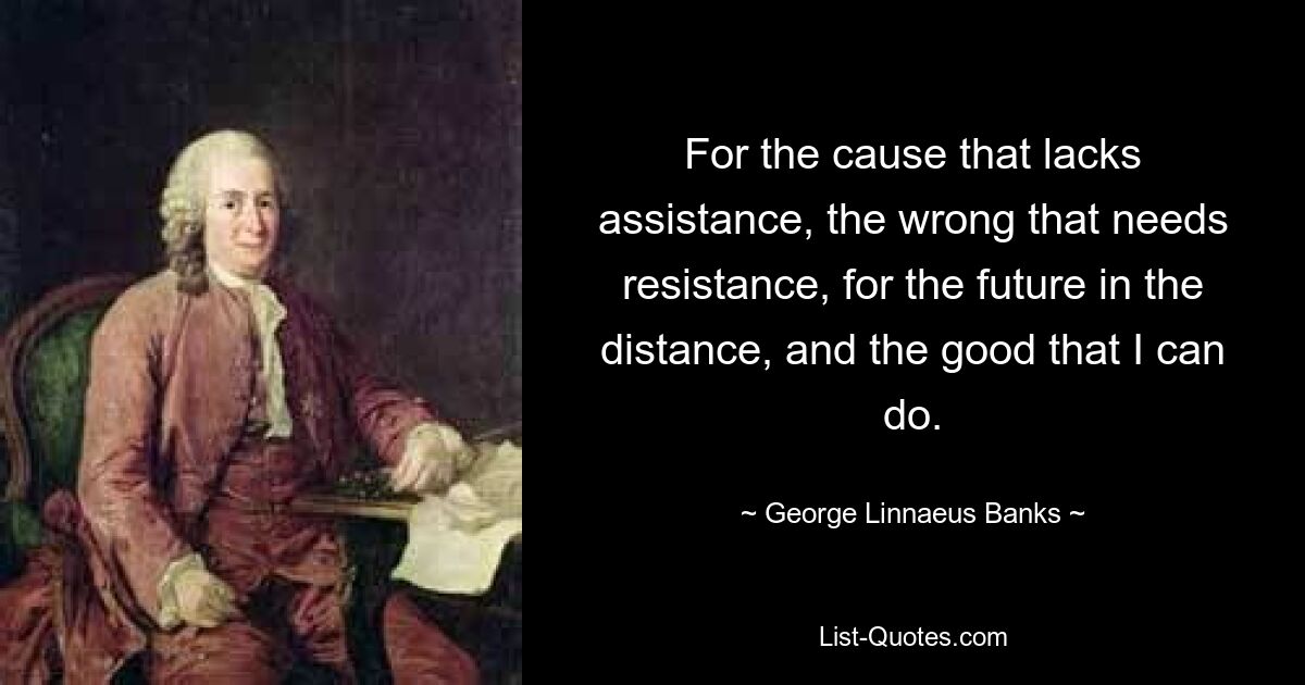 For the cause that lacks assistance, the wrong that needs resistance, for the future in the distance, and the good that I can do. — © George Linnaeus Banks