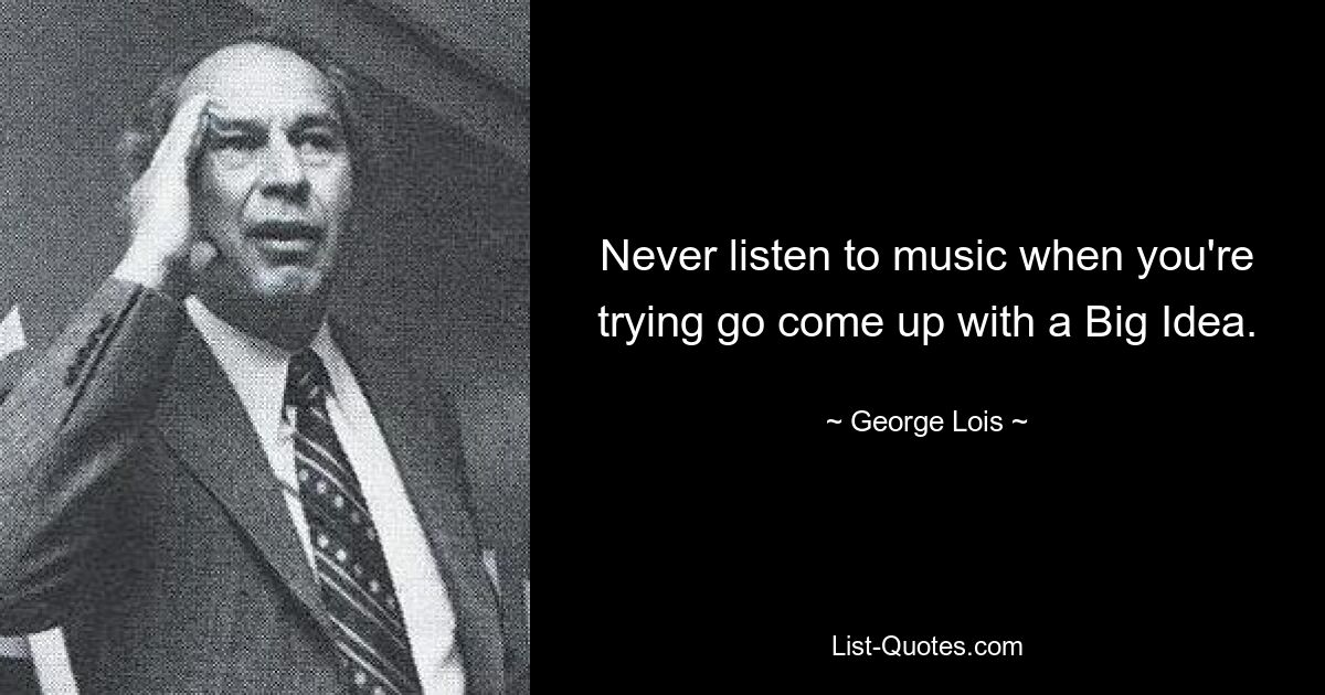 Never listen to music when you're trying go come up with a Big Idea. — © George Lois