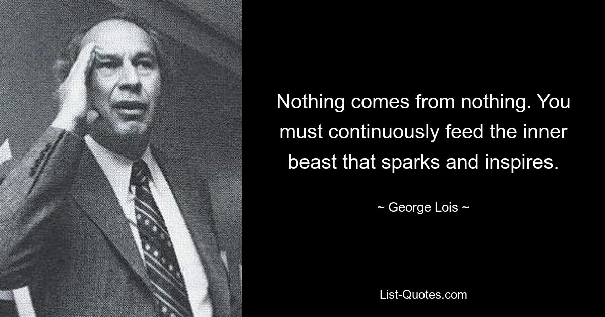 Nothing comes from nothing. You must continuously feed the inner beast that sparks and inspires. — © George Lois