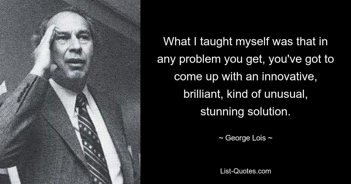 What I taught myself was that in any problem you get, you've got to come up with an innovative, brilliant, kind of unusual, stunning solution. — © George Lois