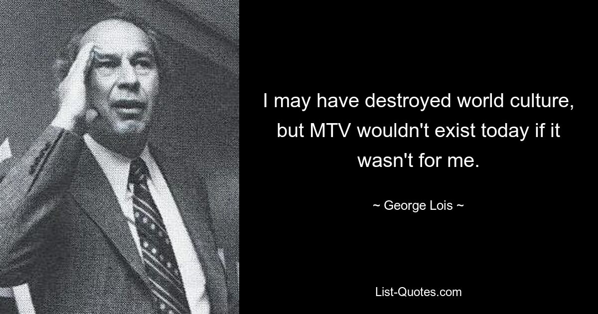 I may have destroyed world culture, but MTV wouldn't exist today if it wasn't for me. — © George Lois