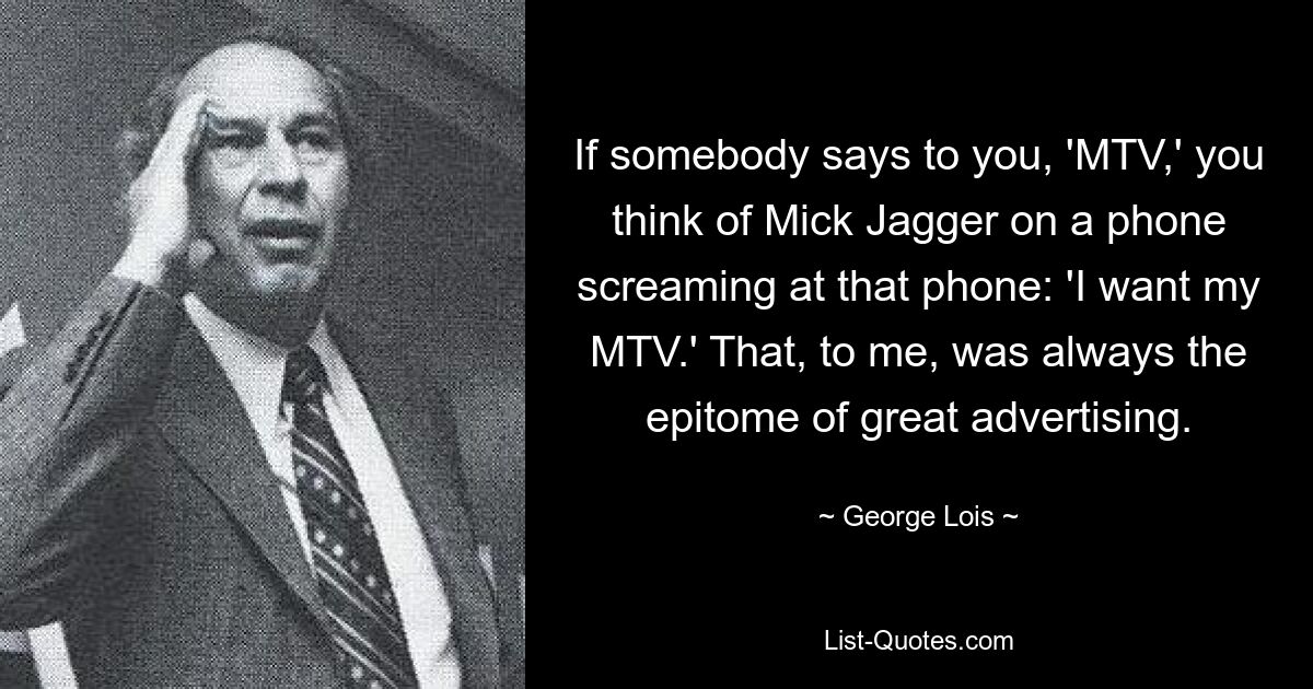 If somebody says to you, 'MTV,' you think of Mick Jagger on a phone screaming at that phone: 'I want my MTV.' That, to me, was always the epitome of great advertising. — © George Lois