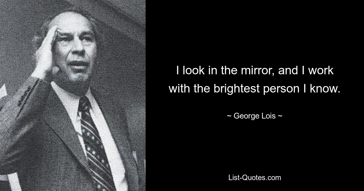 I look in the mirror, and I work with the brightest person I know. — © George Lois