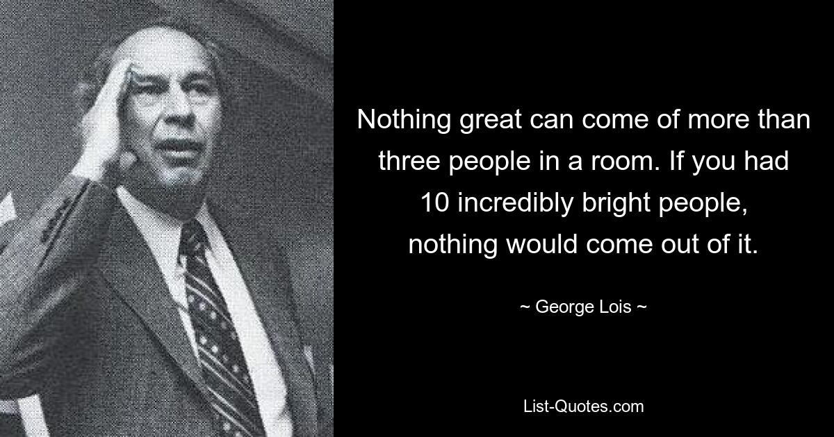 Nothing great can come of more than three people in a room. If you had 10 incredibly bright people, nothing would come out of it. — © George Lois