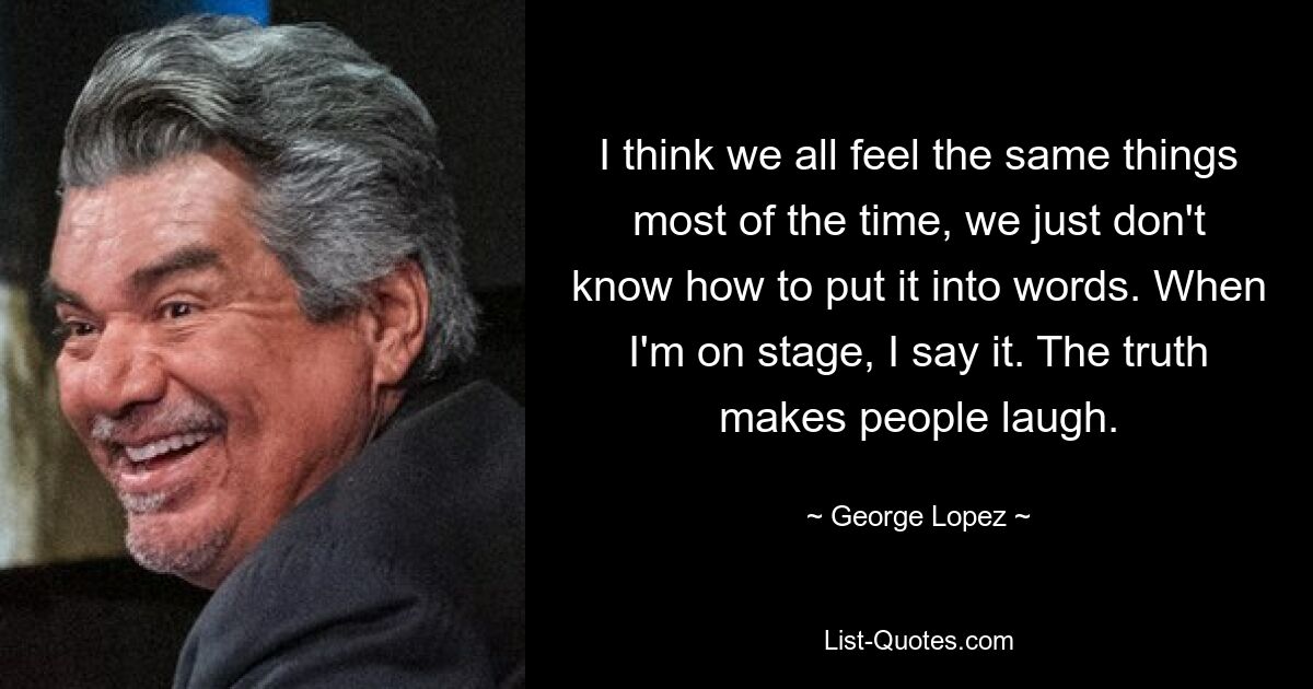 I think we all feel the same things most of the time, we just don't know how to put it into words. When I'm on stage, I say it. The truth makes people laugh. — © George Lopez