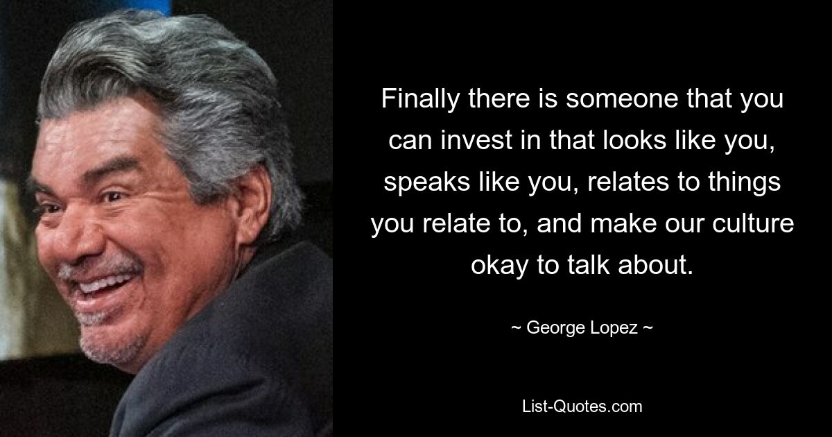 Finally there is someone that you can invest in that looks like you, speaks like you, relates to things you relate to, and make our culture okay to talk about. — © George Lopez