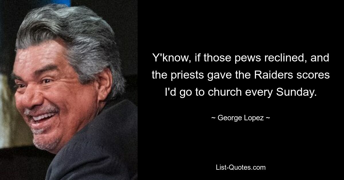 Y'know, if those pews reclined, and the priests gave the Raiders scores I'd go to church every Sunday. — © George Lopez