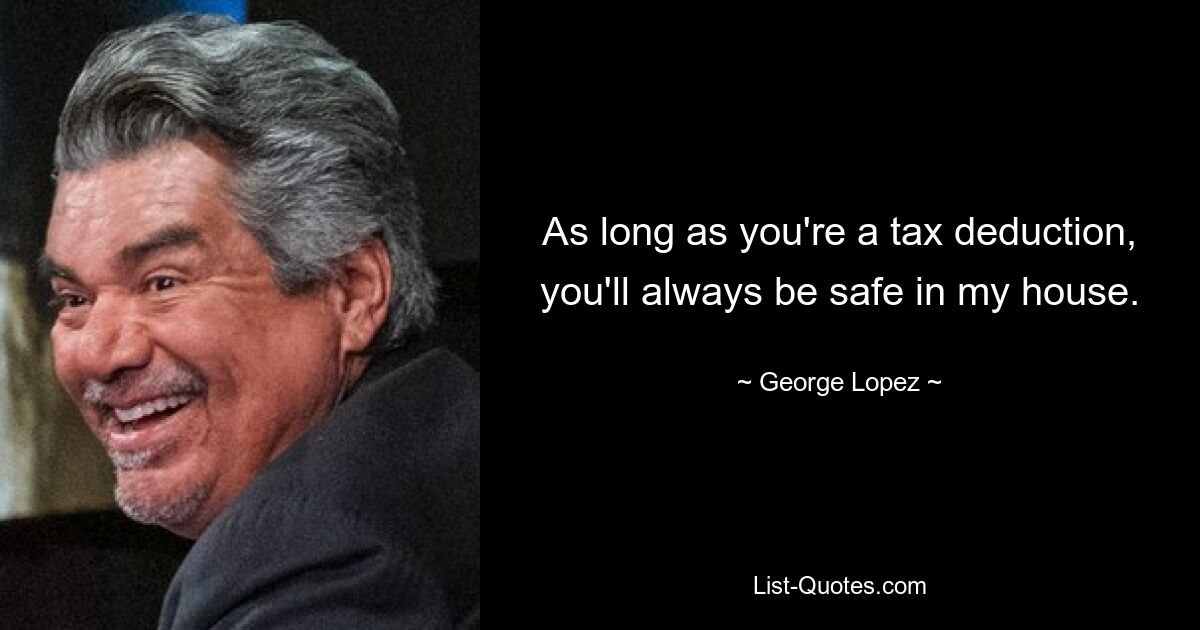 As long as you're a tax deduction, you'll always be safe in my house. — © George Lopez