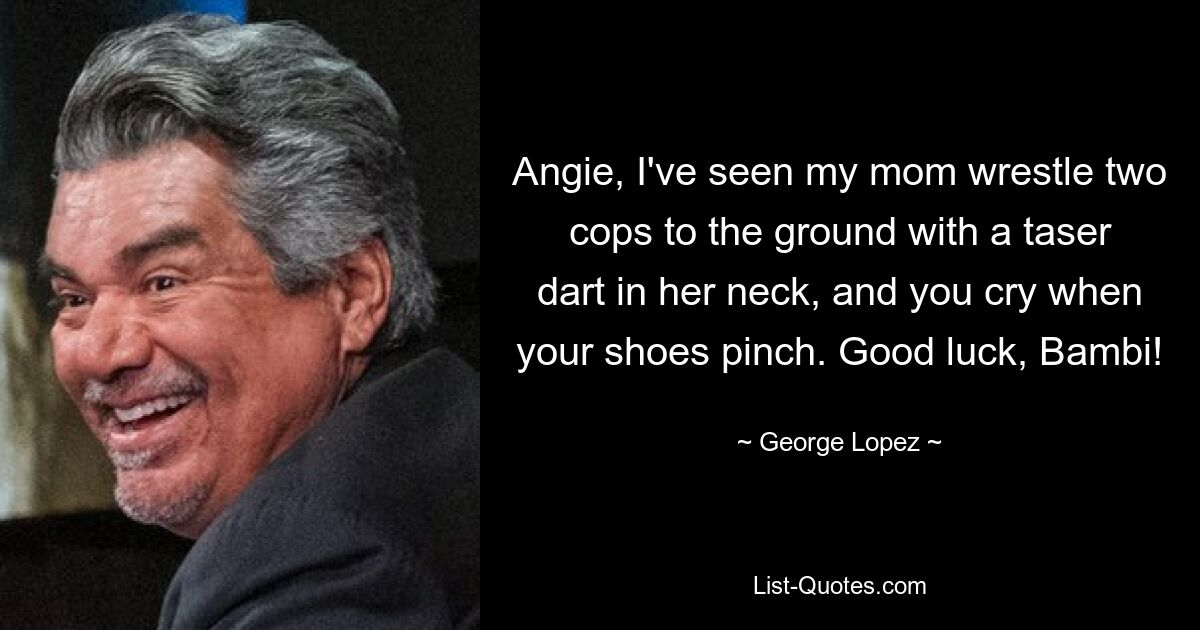 Angie, I've seen my mom wrestle two cops to the ground with a taser dart in her neck, and you cry when your shoes pinch. Good luck, Bambi! — © George Lopez