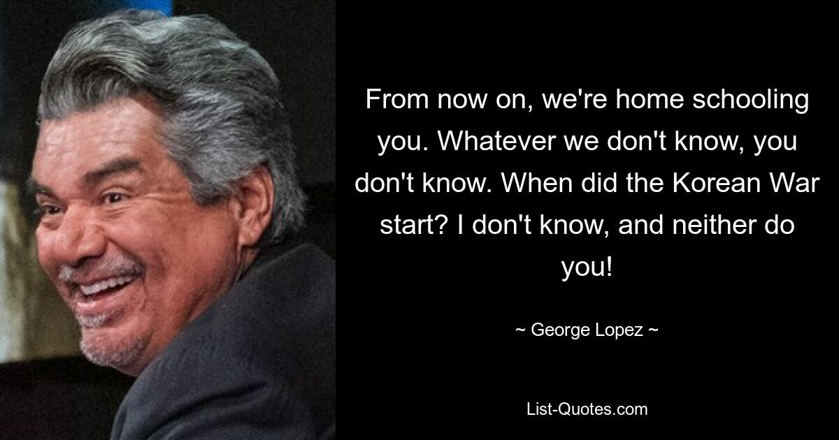 From now on, we're home schooling you. Whatever we don't know, you don't know. When did the Korean War start? I don't know, and neither do you! — © George Lopez