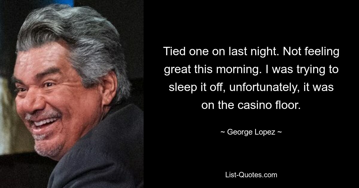 Tied one on last night. Not feeling great this morning. I was trying to sleep it off, unfortunately, it was on the casino floor. — © George Lopez