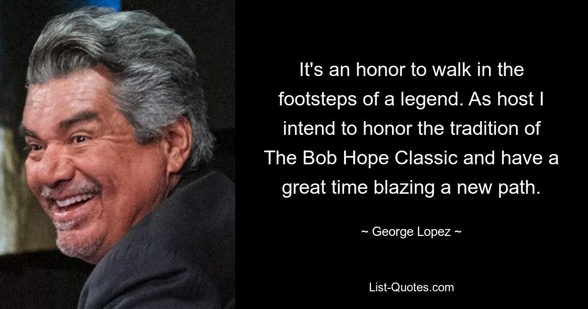 It's an honor to walk in the footsteps of a legend. As host I intend to honor the tradition of The Bob Hope Classic and have a great time blazing a new path. — © George Lopez