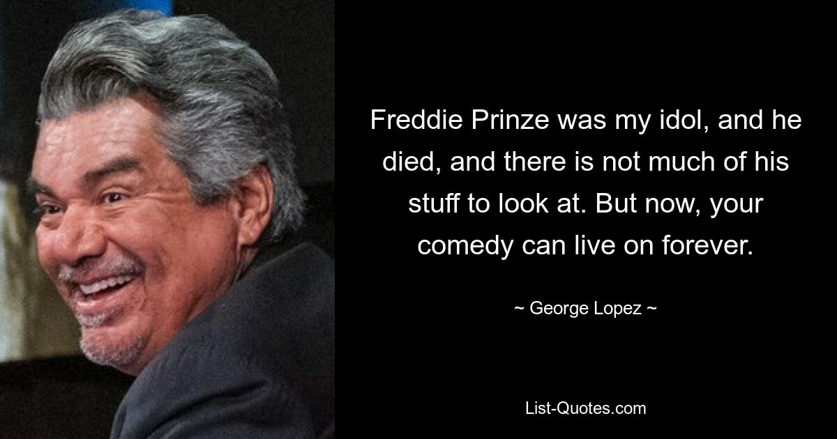 Freddie Prinze was my idol, and he died, and there is not much of his stuff to look at. But now, your comedy can live on forever. — © George Lopez