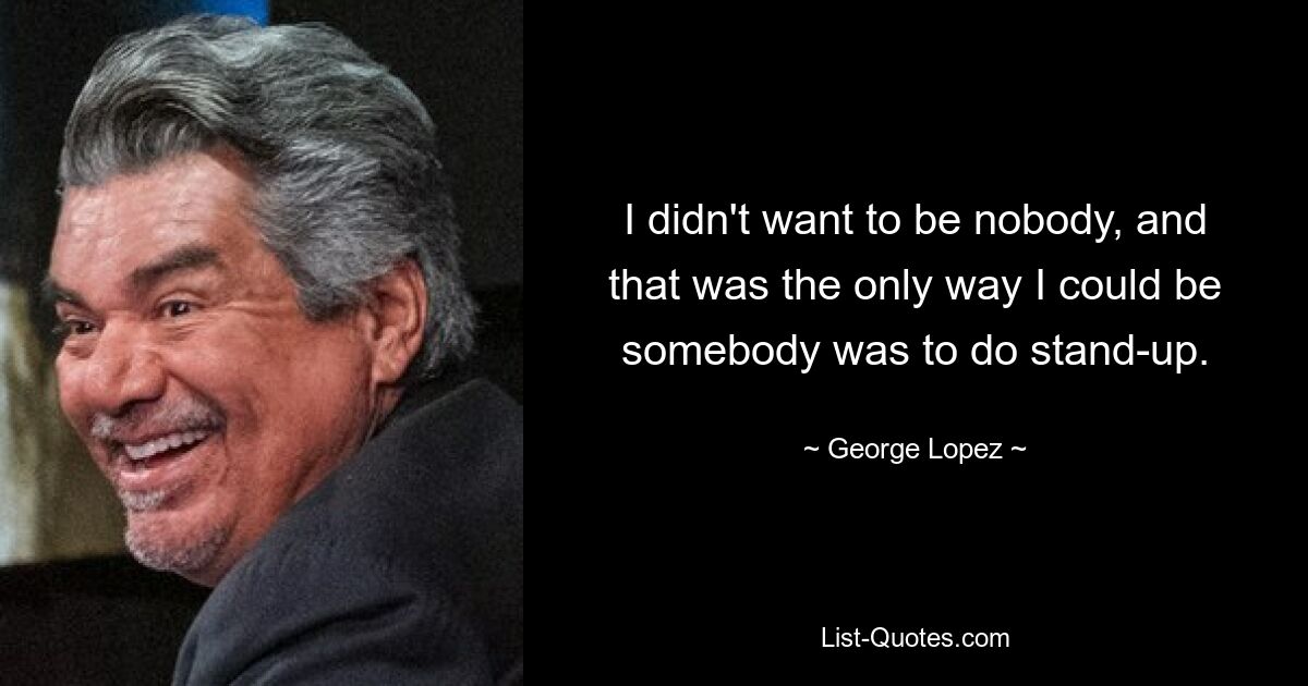 I didn't want to be nobody, and that was the only way I could be somebody was to do stand-up. — © George Lopez