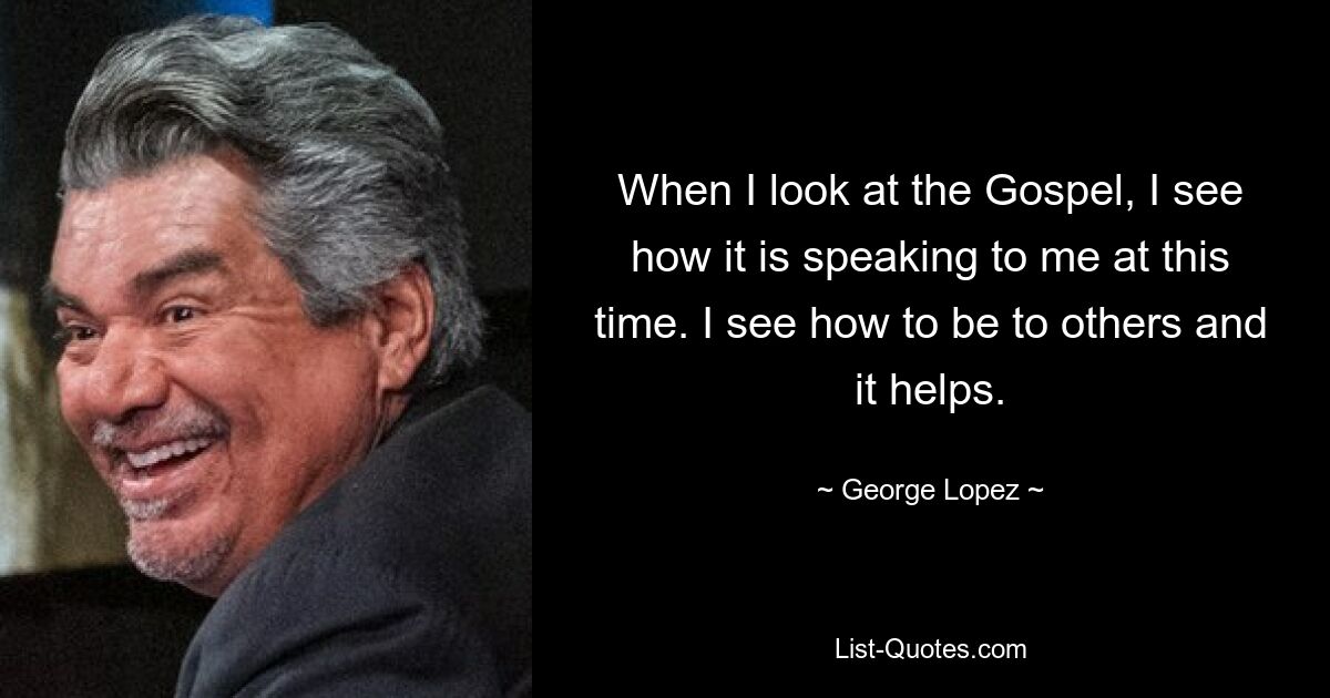 When I look at the Gospel, I see how it is speaking to me at this time. I see how to be to others and it helps. — © George Lopez