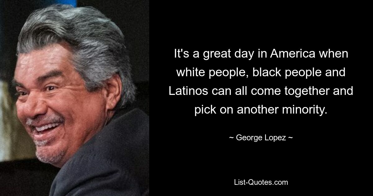 It's a great day in America when white people, black people and Latinos can all come together and pick on another minority. — © George Lopez