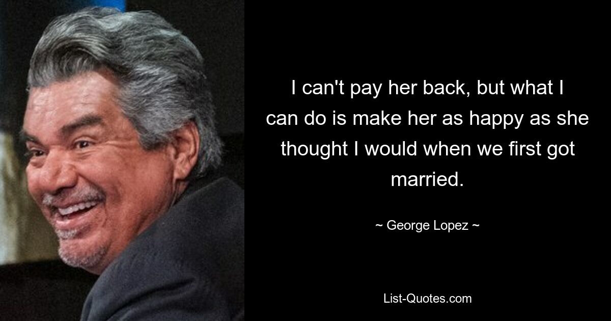 I can't pay her back, but what I can do is make her as happy as she thought I would when we first got married. — © George Lopez