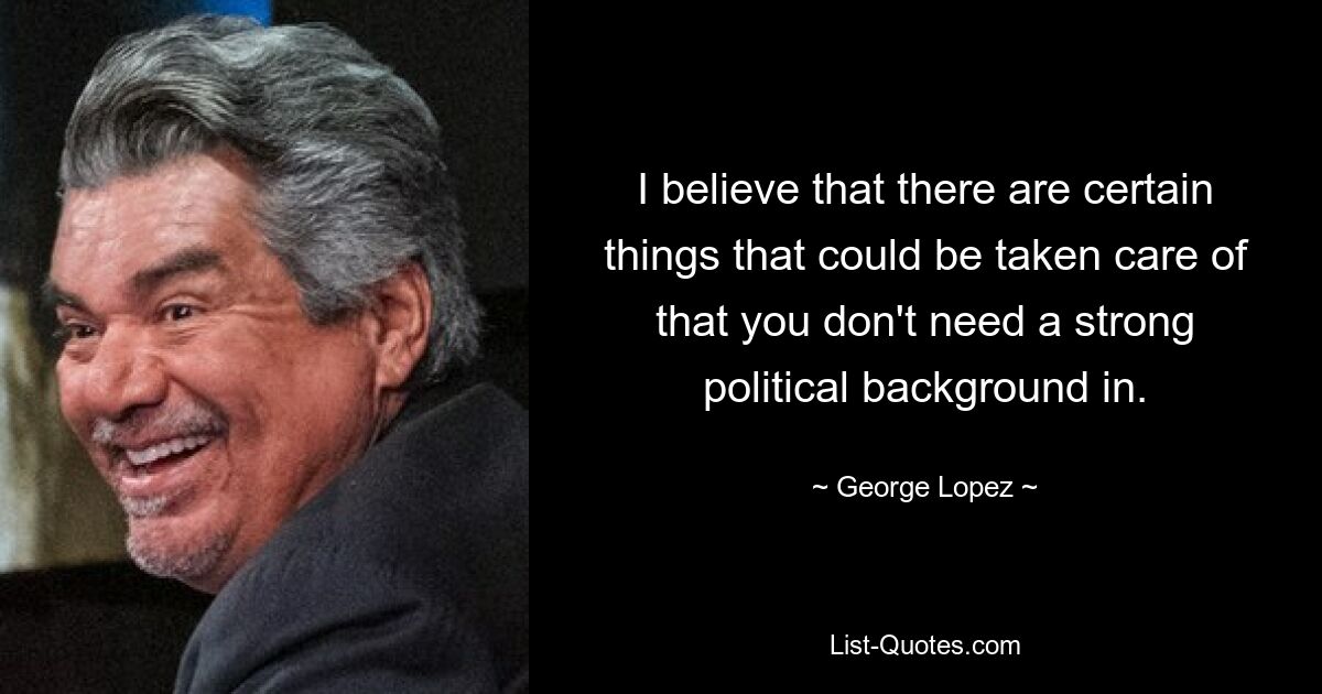 I believe that there are certain things that could be taken care of that you don't need a strong political background in. — © George Lopez