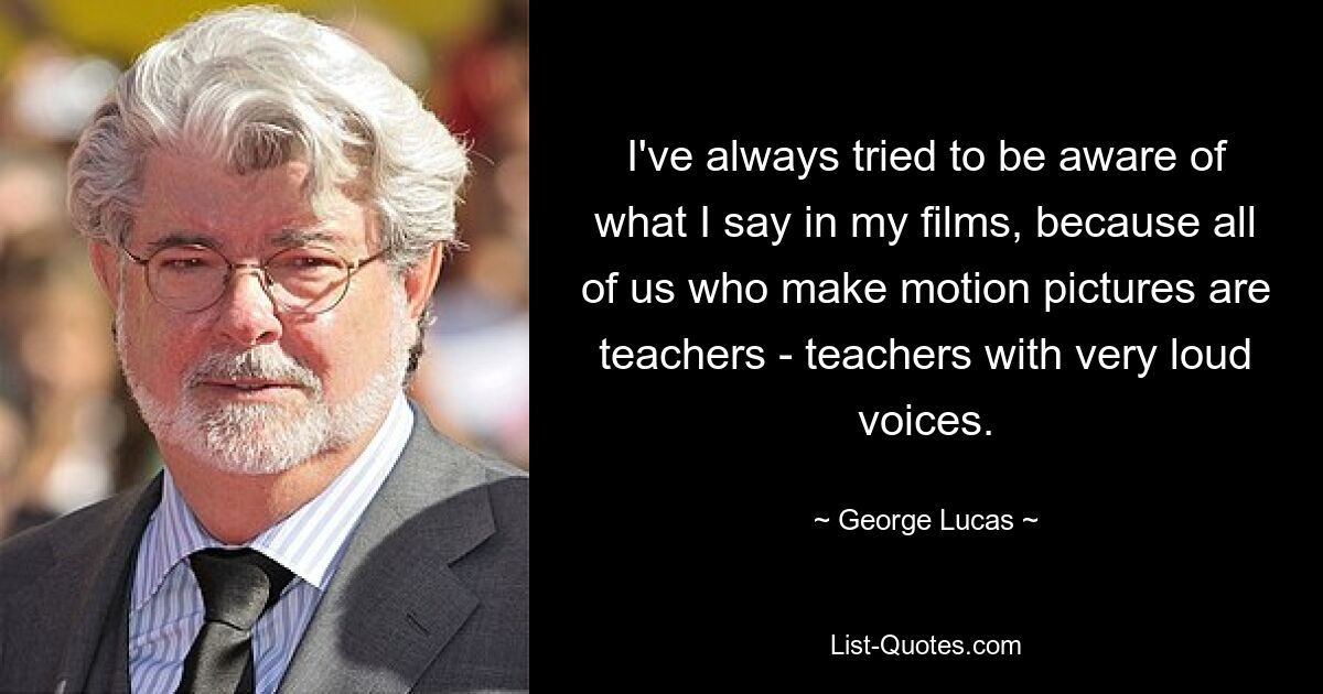 I've always tried to be aware of what I say in my films, because all of us who make motion pictures are teachers - teachers with very loud voices. — © George Lucas