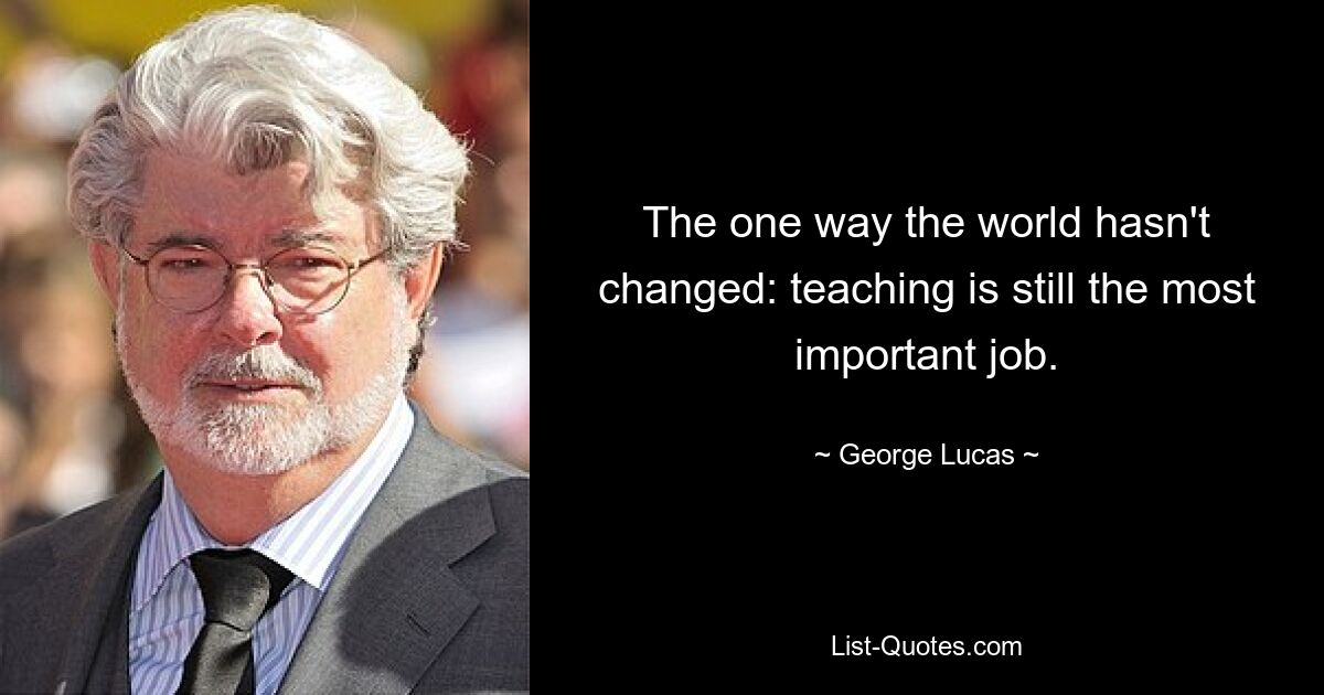 The one way the world hasn't changed: teaching is still the most important job. — © George Lucas