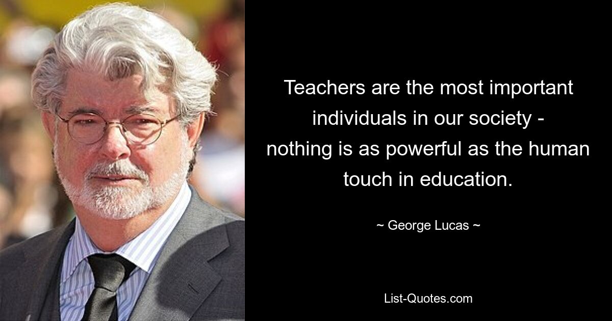 Teachers are the most important individuals in our society - nothing is as powerful as the human touch in education. — © George Lucas