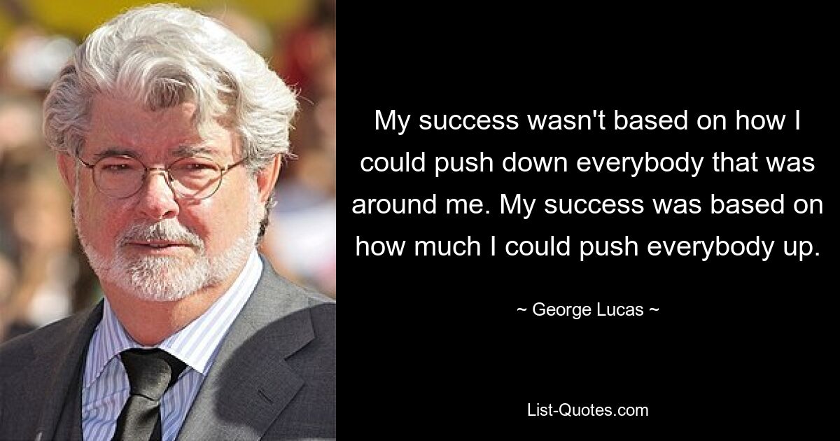 My success wasn't based on how I could push down everybody that was around me. My success was based on how much I could push everybody up. — © George Lucas