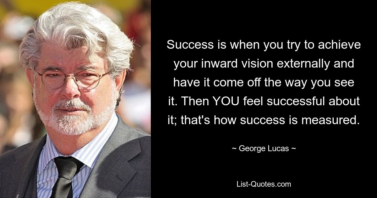 Success is when you try to achieve your inward vision externally and have it come off the way you see it. Then YOU feel successful about it; that's how success is measured. — © George Lucas