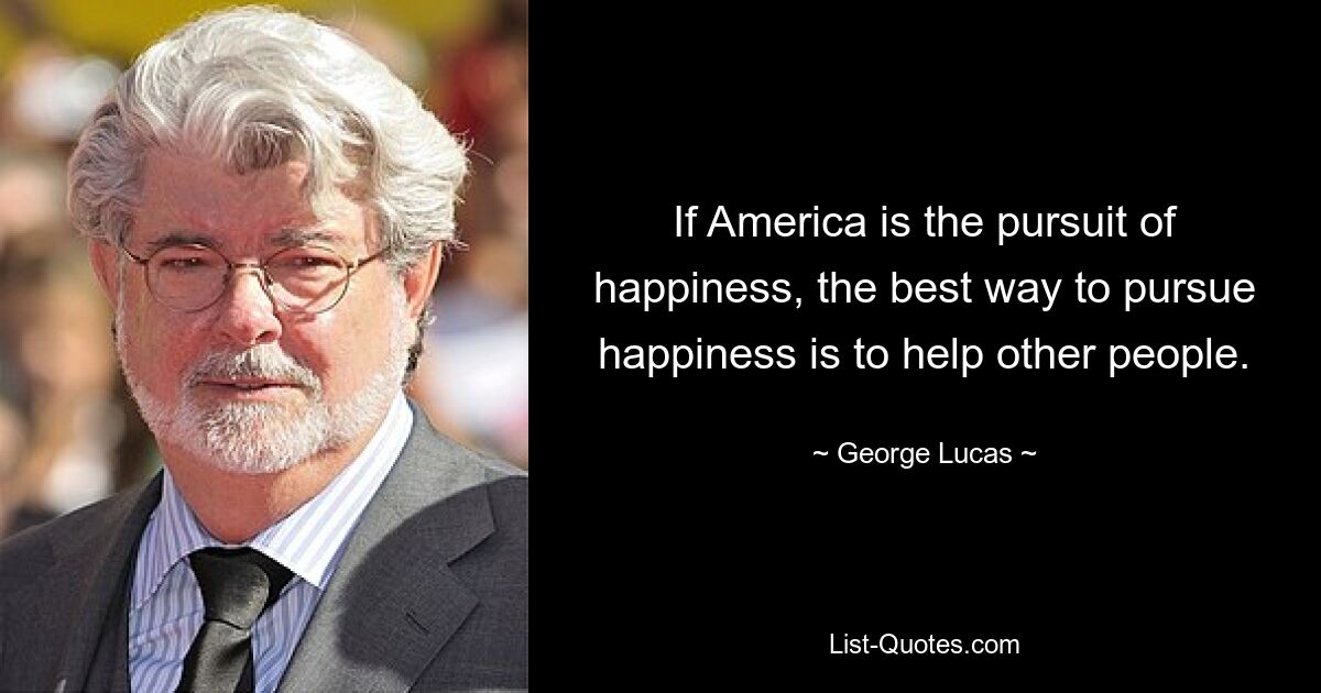 If America is the pursuit of happiness, the best way to pursue happiness is to help other people. — © George Lucas