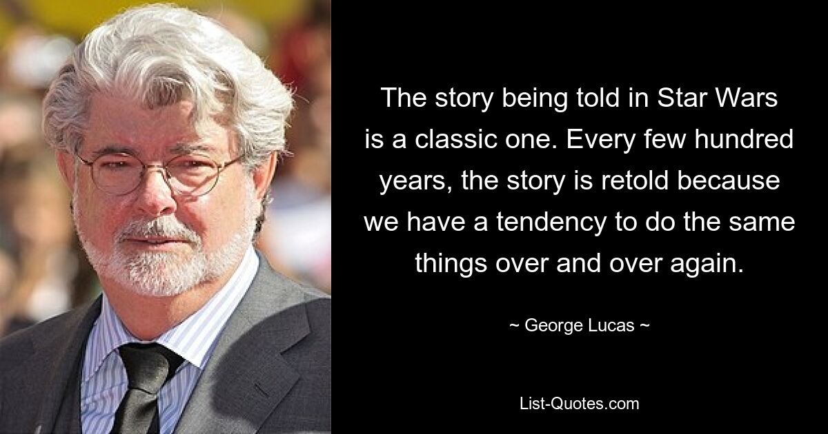 The story being told in Star Wars is a classic one. Every few hundred years, the story is retold because we have a tendency to do the same things over and over again. — © George Lucas